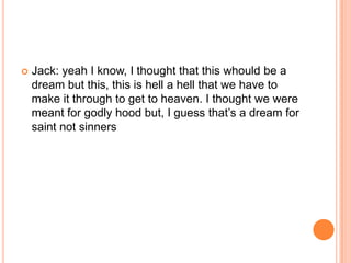 

Jack: yeah I know, I thought that this whould be a
dream but this, this is hell a hell that we have to
make it through to get to heaven. I thought we were
meant for godly hood but, I guess that‟s a dream for
saint not sinners

 