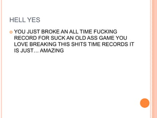 HELL YES


YOU JUST BROKE AN ALL TIME FUCKING
RECORD FOR SUCK AN OLD ASS GAME YOU
LOVE BREAKING THIS SHITS TIME RECORDS IT
IS JUST… AMAZING

 