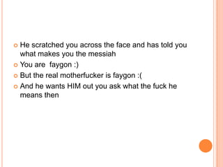 He scratched you across the face and has told you
what makes you the messiah
 You are faygon :)
 But the real motherfucker is faygon :(
 And he wants HIM out you ask what the fuck he
means then


 