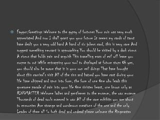 

Faygon:Greetings Welcome to the gypsy of fortunes Your coin was very much
appreciated And now I shall grant you your future It seems my cards of tarot
have dealt you a very odd hand A hand of six jokers card, this is very rare And
suggest something neusant is approaching You should be visited by a dark circus
A circus that holds pain and anguish This travelling mass of evil will leave you
corpse to rot While entrapping your soul to displayed at future stops Oh yes,
you should also be aware that it is your own evil doings That have brought
about this carnival's visit All of the sins and hatred you have cast during your
life Have whipped and spun into form, the form of one One who leads this
gruesome parade of pain into your life One sinister beast, one known only as
RINGMASTER Welcome ladies and gentlemen to the museum, the wax museum
Thousands of dead souls covered in wax All of the rare exhibits you are about
to encounter Are strange and wonderous creations of the one and the only
Leader of them all So both dead and undead please welcome the Ringmaster

 