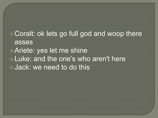  Coralt:

ok lets go full god and woop there

asses
 Ariete: yes let me shine
 Luke: and the one‟s who aren't here
 Jack: we need to do this

 