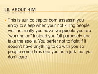 LIL ABOUT HIM


This is sunloc captor born assassin you
enjoy to sleep when your not killing people
well not really you have two people you are
“working on” instead you fail purposely and
take the spoils. You perfer not to fight if it
doesn‟t have anything to do with you so
people some tims see you as a jerk but you
don‟t care

 