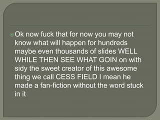 Ok

now fuck that for now you may not
know what will happen for hundreds
maybe even thousands of slides WELL
WHILE THEN SEE WHAT GOIN on with
sidy the sweet creator of this awesome
thing we call CESS FIELD I mean he
made a fan-fiction without the word stuck
in it

 