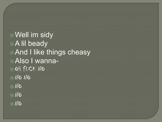  Well

im sidy
 A lil beady
 And I like things cheasy
 Also I wanna OH FUCK NO
 NO NO
 NO
 NO
 NO

 