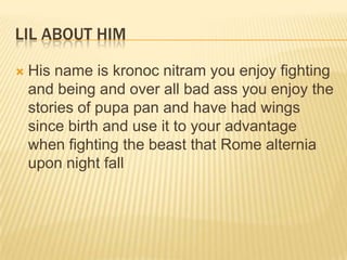 LIL ABOUT HIM


His name is kronoc nitram you enjoy fighting
and being and over all bad ass you enjoy the
stories of pupa pan and have had wings
since birth and use it to your advantage
when fighting the beast that Rome alternia
upon night fall

 