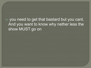 

you need to get that bastard but you cant.
And you want to know why nether less the
show MUST go on

 
