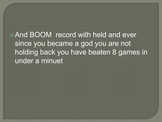  And

BOOM record with held and ever
since you became a god you are not
holding back you have beaten 8 games in
under a minuet

 