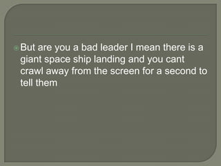  But

are you a bad leader I mean there is a
giant space ship landing and you cant
crawl away from the screen for a second to
tell them

 