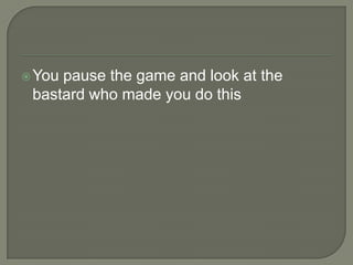  You

pause the game and look at the
bastard who made you do this

 