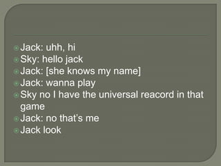  Jack:

uhh, hi
 Sky: hello jack
 Jack: [she knows my name]
 Jack: wanna play
 Sky no I have the universal reacord in that
game
 Jack: no that‟s me
 Jack look

 