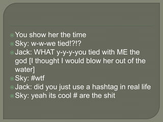  You

show her the time
 Sky: w-w-we tied!?!?
 Jack: WHAT y-y-y-you tied with ME the
god [I thought I would blow her out of the
water]
 Sky: #wtf
 Jack: did you just use a hashtag in real life
 Sky: yeah its cool # are the shit

 