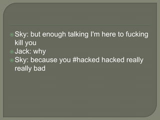  Sky:

but enough talking I'm here to fucking
kill you
 Jack: why
 Sky: because you #hacked hacked really
really bad

 