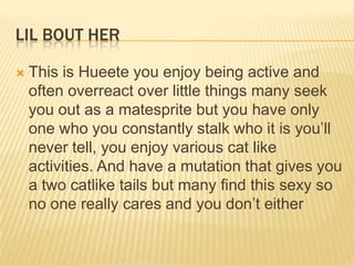 LIL BOUT HER


This is Hueete you enjoy being active and
often overreact over little things many seek
you out as a matesprite but you have only
one who you constantly stalk who it is you‟ll
never tell, you enjoy various cat like
activities. And have a mutation that gives you
a two catlike tails but many find this sexy so
no one really cares and you don‟t either

 