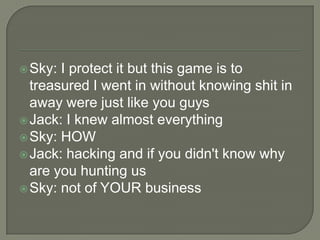  Sky:

I protect it but this game is to
treasured I went in without knowing shit in
away were just like you guys
 Jack: I knew almost everything
 Sky: HOW
 Jack: hacking and if you didn't know why
are you hunting us
 Sky: not of YOUR business

 