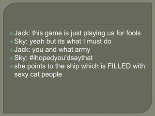  Jack:

this game is just playing us for fools
 Sky: yeah but its what I must do
 Jack: you and what army
 Sky: #ihopedyou‟dsaythat
 she points to the ship which is FILLED with
sexy cat people

 