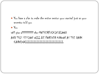  You have a plan to make the entire session your carnival just as your

ancestor told you
 You
Will give allllllllllllllllll the MOTHERFUCKIN BLOOD
AND THIS SESSION WILL BE FOREVER KNOWN AS THE DARK
CARNIVALLLLLLLLLLLLLLLLLLLLLLLLLL

 