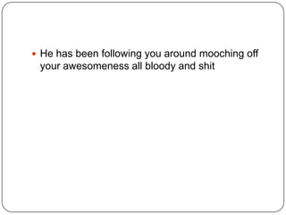  He has been following you around mooching off

your awesomeness all bloody and shit

 