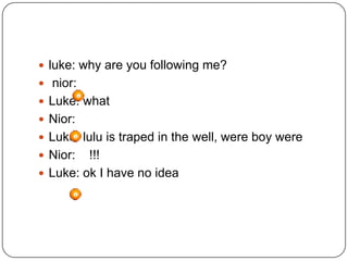  luke: why are you following me?
 nior:
 Luke: what
 Nior:
 Luke: lulu is traped in the well, were boy were

 Nior:

!!!
 Luke: ok I have no idea

 
