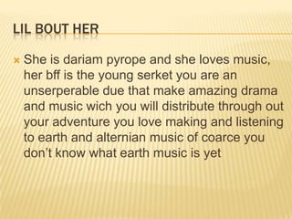 LIL BOUT HER


She is dariam pyrope and she loves music,
her bff is the young serket you are an
unserperable due that make amazing drama
and music wich you will distribute through out
your adventure you love making and listening
to earth and alternian music of coarce you
don‟t know what earth music is yet

 