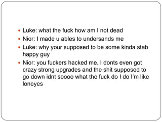  Luke: what the fuck how am I not dead
 Nior: I made u ables to undersands me
 Luke: why your supposed to be some kinda stab

happy guy
 Nior: you fuckers hacked me. I donts even got
crazy strong upgrades and the shit supposed to
go down idnt soooo what the fuck do I do I‟m like
loneyes

 