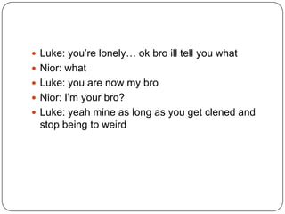  Luke: you‟re lonely… ok bro ill tell you what
 Nior: what
 Luke: you are now my bro
 Nior: I‟m your bro?
 Luke: yeah mine as long as you get clened and

stop being to weird

 