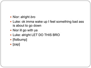  Nior: alright bro
 Luke: ok imma wake up I feel something bad ass






is about to go down
Nior ill go with ya
Luke: alright LET DO THIS BRO
[fistbump]
[zap]

 