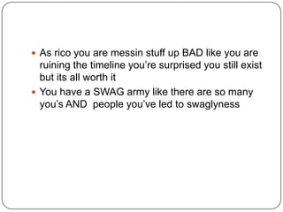  As rico you are messin stuff up BAD like you are

ruining the timeline you‟re surprised you still exist
but its all worth it
 You have a SWAG army like there are so many
you‟s AND people you‟ve led to swaglyness

 