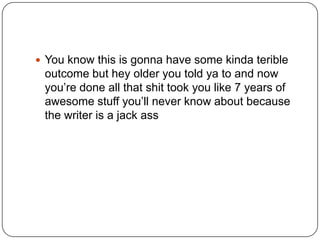  You know this is gonna have some kinda terible

outcome but hey older you told ya to and now
you‟re done all that shit took you like 7 years of
awesome stuff you‟ll never know about because
the writer is a jack ass

 