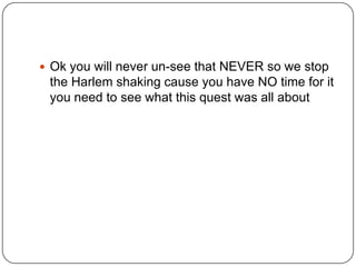  Ok you will never un-see that NEVER so we stop

the Harlem shaking cause you have NO time for it
you need to see what this quest was all about

 
