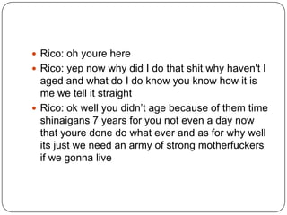  Rico: oh youre here
 Rico: yep now why did I do that shit why haven't I

aged and what do I do know you know how it is
me we tell it straight
 Rico: ok well you didn‟t age because of them time
shinaigans 7 years for you not even a day now
that youre done do what ever and as for why well
its just we need an army of strong motherfuckers
if we gonna live

 