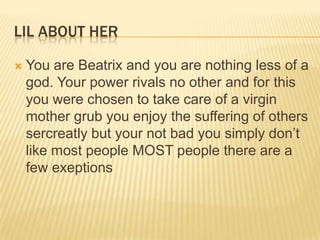 LIL ABOUT HER


You are Beatrix and you are nothing less of a
god. Your power rivals no other and for this
you were chosen to take care of a virgin
mother grub you enjoy the suffering of others
sercreatly but your not bad you simply don‟t
like most people MOST people there are a
few exeptions

 