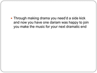 Through making drama you need‟d a side kick

and now you have one dariam was happy to join
you make the music for your next dramatic end

 