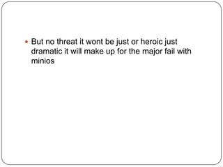  But no threat it wont be just or heroic just

dramatic it will make up for the major fail with
minios

 