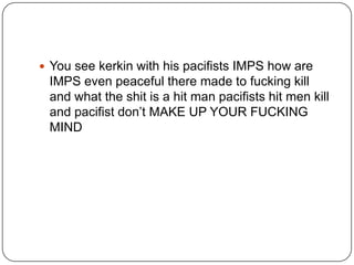  You see kerkin with his pacifists IMPS how are

IMPS even peaceful there made to fucking kill
and what the shit is a hit man pacifists hit men kill
and pacifist don‟t MAKE UP YOUR FUCKING
MIND

 
