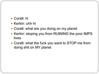  Coralt: hi
 Kerkin: uhh hi
 Coralt: what are you doing on my planet
 Kerkin: stoping you from RUINING the poor IMPS

lives
 Coralt: what the fuck you want to STOP me from
doing shit on MY planet

 