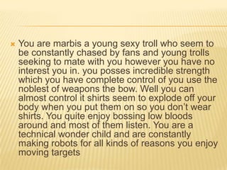 

You are marbis a young sexy troll who seem to
be constantly chased by fans and young trolls
seeking to mate with you however you have no
interest you in. you posses incredible strength
which you have complete control of you use the
noblest of weapons the bow. Well you can
almost control it shirts seem to explode off your
body when you put them on so you don‟t wear
shirts. You quite enjoy bossing low bloods
around and most of them listen. You are a
technical wonder child and are constantly
making robots for all kinds of reasons you enjoy
moving targets

 