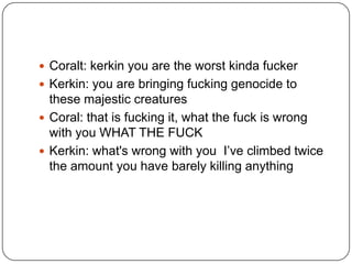  Coralt: kerkin you are the worst kinda fucker
 Kerkin: you are bringing fucking genocide to

these majestic creatures
 Coral: that is fucking it, what the fuck is wrong
with you WHAT THE FUCK
 Kerkin: what's wrong with you I‟ve climbed twice
the amount you have barely killing anything

 