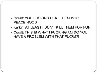  Coralt: YOU FUCKING BEAT THEM INTO

PEACE HOOD
 Kerkin: AT LEAST I DON‟T KILL THEM FOR FUN
 Coralt: THIS IS WHAT I FUCKING AM DO YOU
HAVE A PROBLEM WITH THAT FUCKER

 