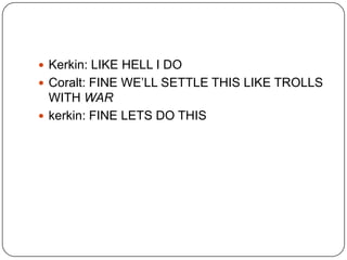  Kerkin: LIKE HELL I DO
 Coralt: FINE WE‟LL SETTLE THIS LIKE TROLLS

WITH WAR
 kerkin: FINE LETS DO THIS

 