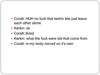  Coralt: HUH no fuck that kerkin lets just leave






each other alone
Kerkin: ok
Coralt: [kiss]
Kerkin: what the fuck were did that come from
Coralt: m-my body moved on it‟s own

 
