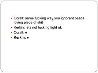  Coralt: same fucking way you ignorant peace

loving piece of shit
 Kerkin: lets not fucking fight ok
 Coralt: ♠
 Kerkin: ♠

 