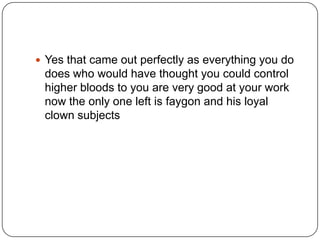  Yes that came out perfectly as everything you do

does who would have thought you could control
higher bloods to you are very good at your work
now the only one left is faygon and his loyal
clown subjects

 