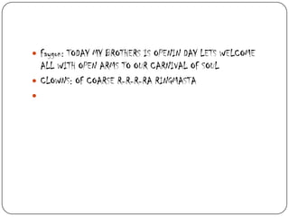  Faygon: TODAY MY BROTHERS IS OPENIN DAY LETS WELCOME

ALL WITH OPEN ARMS TO OUR CARNIVAL OF SOUL
 CLOWNS: OF COARSE R-R-R-RA RINGMASTA


 