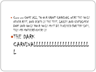  Come one COME ALL, TO OUR GRANT CARNIVAL WERE THE SOULS

NEVER REST, AND DEATH IS THE TEST. LADIES AND GENTALMEN
BOYS AND GOULS YOUR SOULS MUST BE PUNISHED FOR THY SIN’S.
THIS MY MOTHERFUCKERS IS

THE DARK

CARNIVALLLLLLLLLLLLLLLLLLLLL
L

 