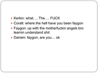  Kerkin: what…. The…. FUCK
 Coralt: where the hell have you been faygon
 Faygon: up with the motherfuckin angels bro

learnin understand shit
 Dariam: faygon, are you… ok

 