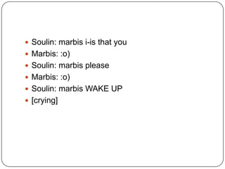  Soulin: marbis i-is that you
 Marbis: :o)
 Soulin: marbis please
 Marbis: :o)
 Soulin: marbis WAKE UP

 [crying]

 