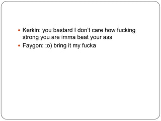 Kerkin: you bastard I don‟t care how fucking

strong you are imma beat your ass
 Faygon: ;o) bring it my fucka

 