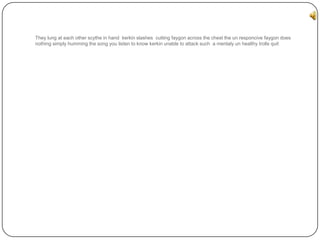 They lung at each other scythe in hand kerkin slashes cutting faygon across the chest the un responcive faygon does
nothing simply humming the song you listen to know kerkin unable to attack such a mentaly un healthy trolls quit

 
