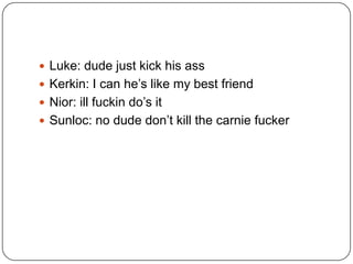  Luke: dude just kick his ass
 Kerkin: I can he‟s like my best friend
 Nior: ill fuckin do‟s it
 Sunloc: no dude don‟t kill the carnie fucker

 