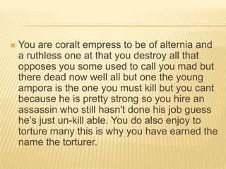 

You are coralt empress to be of alternia and
a ruthless one at that you destroy all that
opposes you some used to call you mad but
there dead now well all but one the young
ampora is the one you must kill but you cant
because he is pretty strong so you hire an
assassin who still hasn't done his job guess
he‟s just un-kill able. You do also enjoy to
torture many this is why you have earned the
name the torturer.

 